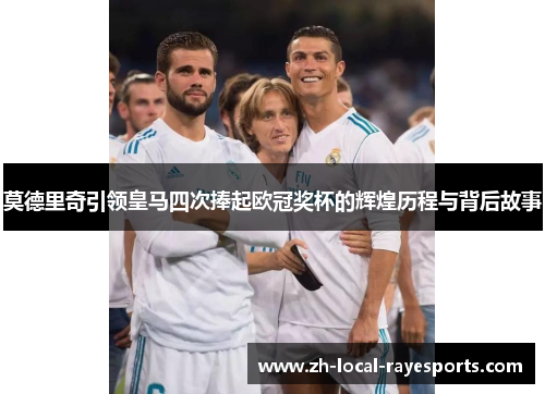 莫德里奇引领皇马四次捧起欧冠奖杯的辉煌历程与背后故事